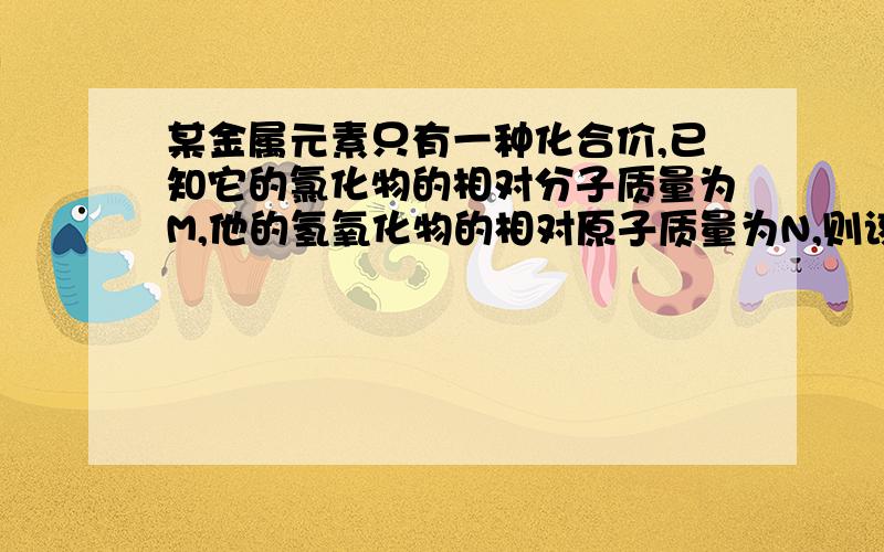 某金属元素只有一种化合价,已知它的氯化物的相对分子质量为M,他的氢氧化物的相对原子质量为N,则该金属的化合价为?要有解释滴.