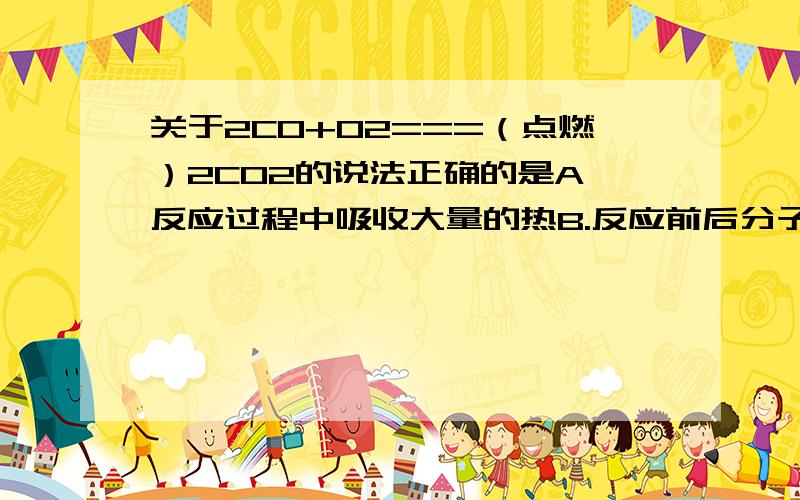 关于2CO+O2===（点燃）2CO2的说法正确的是A,反应过程中吸收大量的热B.反应前后分子个数不变C.参加反应的一氧化碳与氧气的质量比为2:1D.化学方程式中反应物的化学计量数之比表示为Nco:No2=2：1