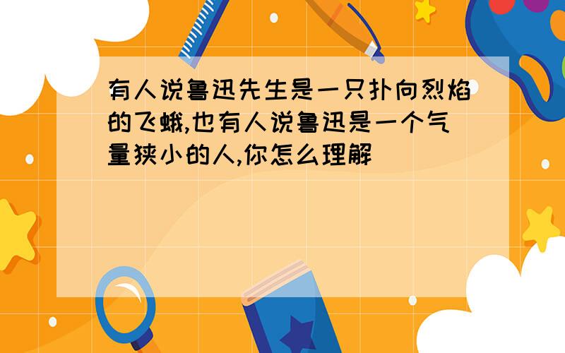 有人说鲁迅先生是一只扑向烈焰的飞蛾,也有人说鲁迅是一个气量狭小的人,你怎么理解