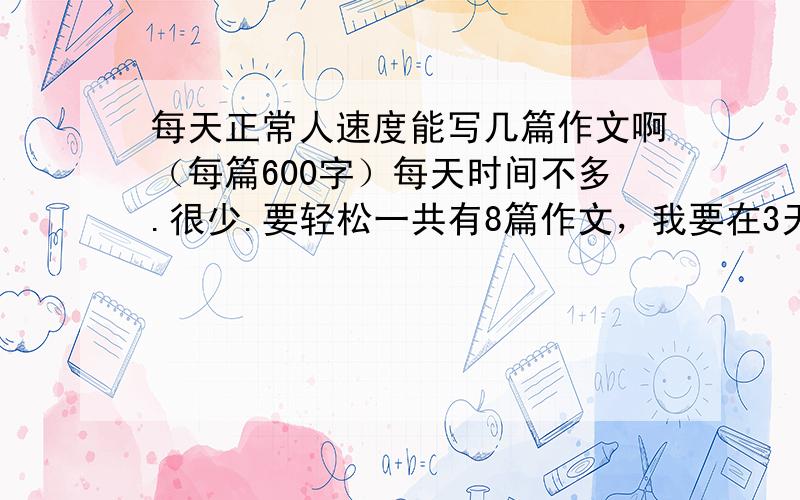 每天正常人速度能写几篇作文啊（每篇600字）每天时间不多.很少.要轻松一共有8篇作文，我要在3天之内写完，每天时间少之又少。因为要补课