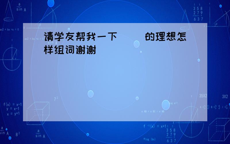 请学友帮我一下( )的理想怎样组词谢谢