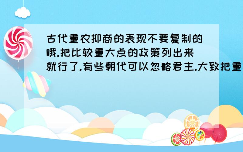 古代重农抑商的表现不要复制的哦.把比较重大点的政策列出来就行了.有些朝代可以忽略君主.大致把重农抑商的表现比较完整的表达出来就行了.比如：清朝实行+内容汉代汉武帝实行（什么