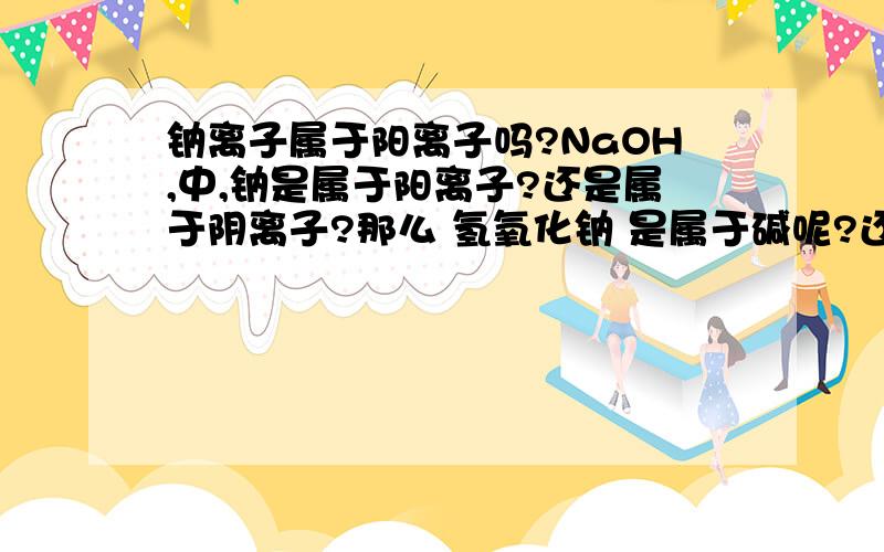 钠离子属于阳离子吗?NaOH,中,钠是属于阳离子?还是属于阴离子?那么 氢氧化钠 是属于碱呢?还是盐?｛酸：在水溶液中电离出的阳离子全是氢离子的化合物.碱：在水溶液中电离出的阴离子全是