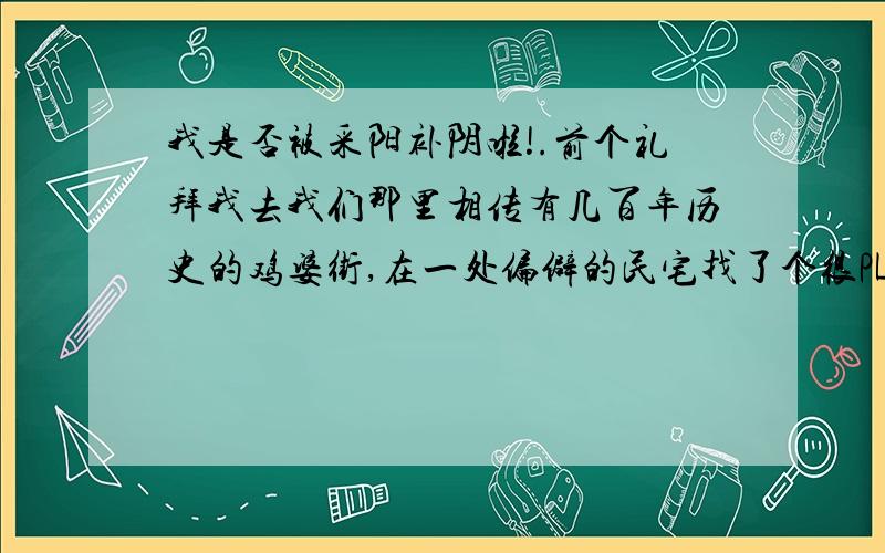 我是否被采阳补阴啦!.前个礼拜我去我们那里相传有几百年历史的鸡婆街,在一处偏僻的民宅找了个很PL的MM但是阴沉沉的,一百二包夜,但他老喜欢做我身上,我没太在意,一夜弄了六次,隔了天又