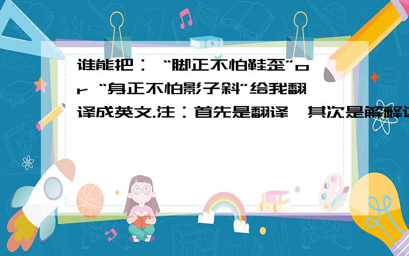 谁能把： “脚正不怕鞋歪”or “身正不怕影子斜”给我翻译成英文.注：首先是翻译,其次是解释这句话的意思.我完全要英文的! 谢谢!A bad example would be: A healthy foot can fix a unperfect shoe.Thanks very