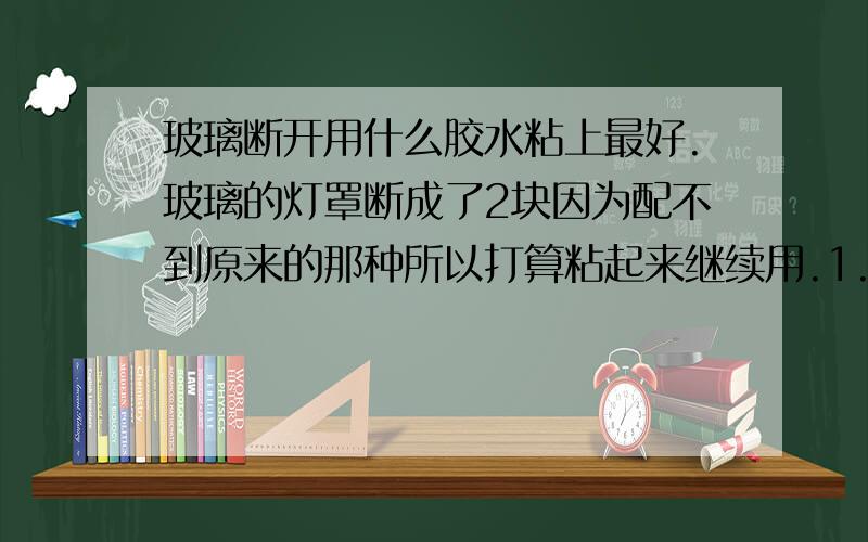 玻璃断开用什么胶水粘上最好.玻璃的灯罩断成了2块因为配不到原来的那种所以打算粘起来继续用.1.受力比较小,并且打算粘起来之后外面用透明胶带贴下.2.用的是节能灯泡,发热不大.3.外观要