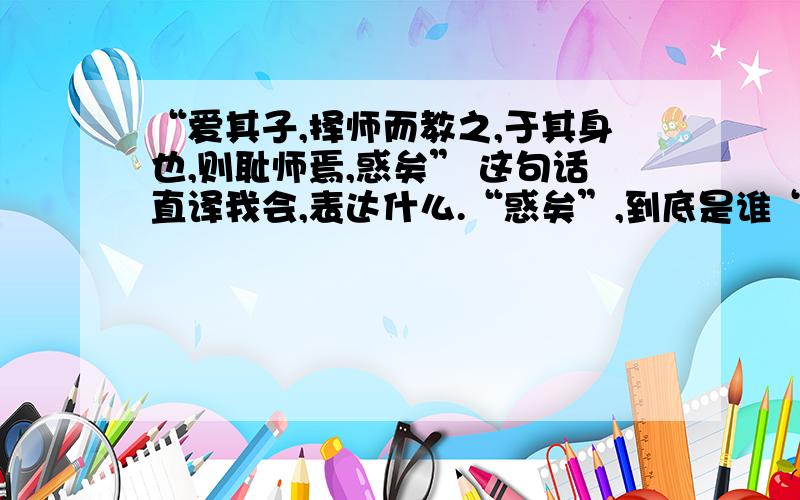 “爱其子,择师而教之,于其身也,则耻师焉,惑矣” 这句话直译我会,表达什么.“惑矣”,到底是谁“惑”,作者本人还是文中的那个人?