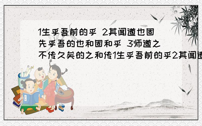 1生乎吾前的乎 2其闻道也固先乎吾的也和固和乎 3师道之不传久矣的之和传1生乎吾前的乎2其闻道也固先乎吾的也和固和乎3师道之不传久矣的之和传4而耻学于师的耻5吾未见其明的明6孔子师