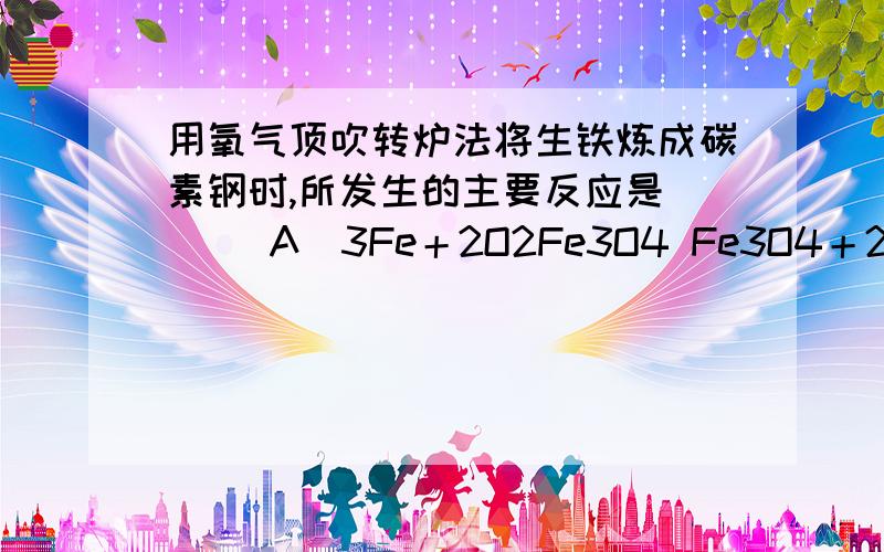 用氧气顶吹转炉法将生铁炼成碳素钢时,所发生的主要反应是 [ ]A．3Fe＋2O2Fe3O4 Fe3O4＋2C3Fe＋2CO2↑B．4Fe＋3O22Fe2O3 Fe2O3＋3C2Fe＋3COC．2Fe＋O22FeO FeO＋CFe＋CO↑D．2Fe＋O22FeO 2FeO＋C2Fe＋CO2↑为什么呢?