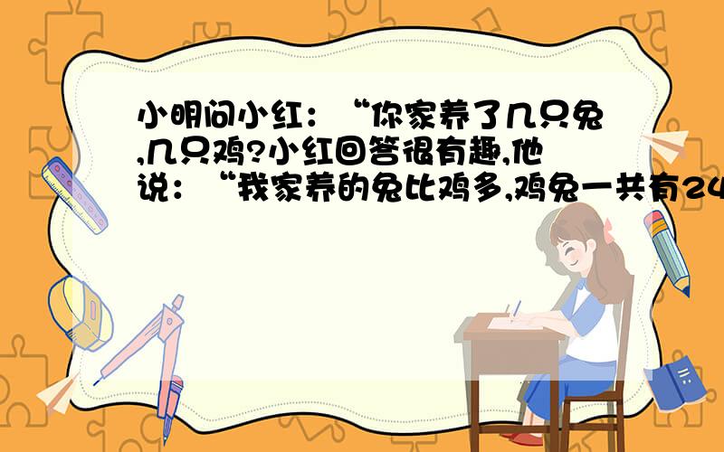 小明问小红：“你家养了几只兔,几只鸡?小红回答很有趣,他说：“我家养的兔比鸡多,鸡兔一共有24只脚,你猜我家养了几只兔,几只鸡?