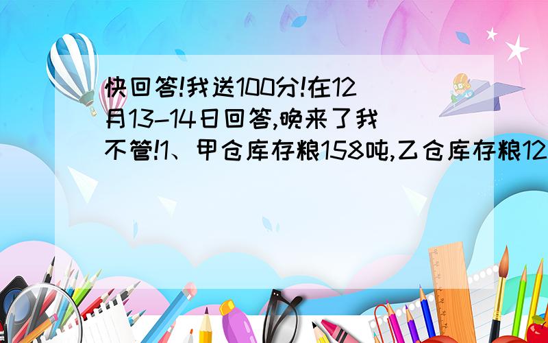 快回答!我送100分!在12月13-14日回答,晚来了我不管!1、甲仓库存粮158吨,乙仓库存粮126吨,每天从甲仓运出13吨,从乙仓运出9吨,几天后两个仓库粮食同样多?2、松鼠妈妈才松籽,晴天每天采20个,雨天