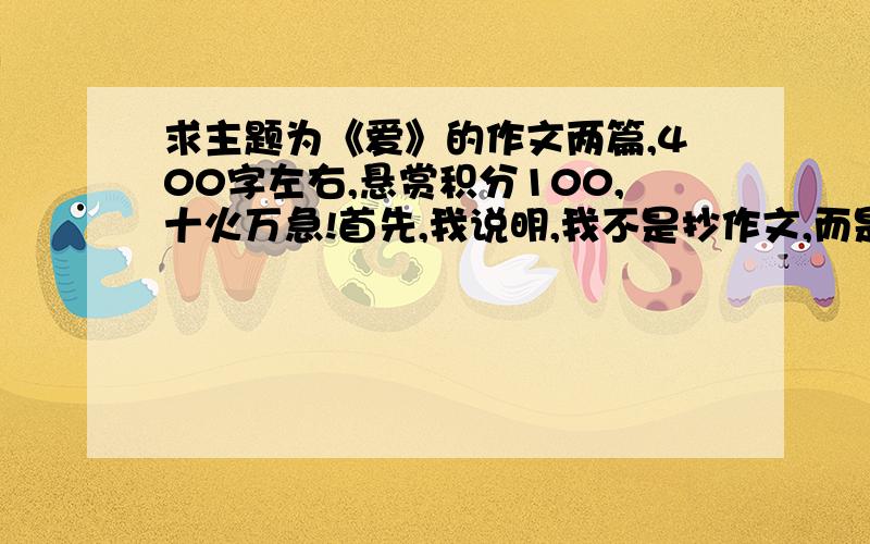 求主题为《爱》的作文两篇,400字左右,悬赏积分100,十火万急!首先,我说明,我不是抄作文,而是参考.求主题为《爱》的作文两篇,400字左右.字埰不限.如果我满意的话,我愿意给悬赏积分100分,这太