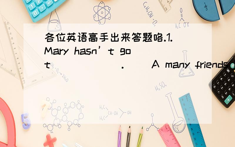 各位英语高手出来答题咯.1.Mary hasn’t got ______.（ ）A many friends B no friends C some friends D much friends3.Fred eats ____ bread.（ ）A too many B fewer C so much D any 5.We have read ____ French books.（ ）A so much B a few C