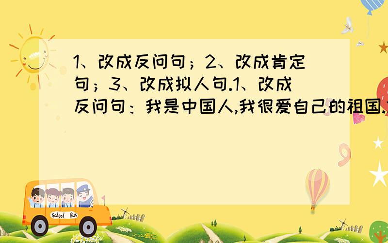 1、改成反问句；2、改成肯定句；3、改成拟人句.1、改成反问句：我是中国人,我很爱自己的祖国.2、改成肯定句：星期天,我不能不去看望奶奶.3、改成拟人句：柳树长长的枝条摇摆着.