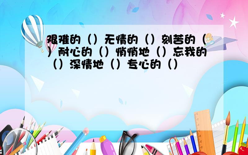 艰难的（）无情的（）刻苦的（）耐心的（）悄悄地（）忘我的（）深情地（）专心的（）