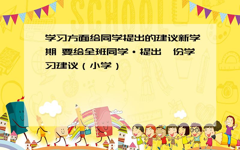 学习方面给同学提出的建议新学期 要给全班同学·提出一份学习建议（小学）