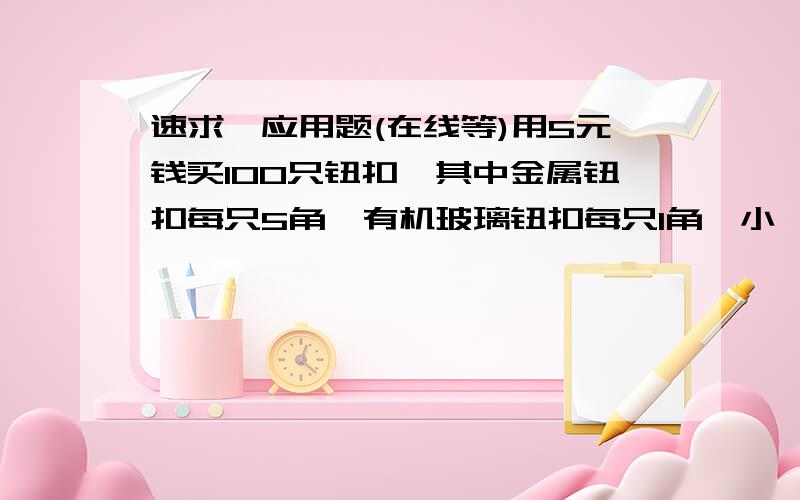 速求一应用题(在线等)用5元钱买100只钮扣,其中金属钮扣每只5角,有机玻璃钮扣每只1角,小揿扣1分钱买3个,求出各种钮扣各买了多少只?