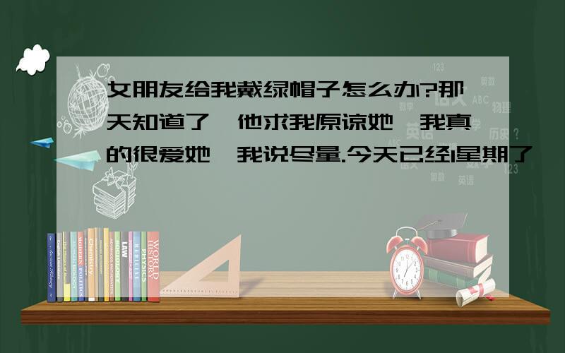 女朋友给我戴绿帽子怎么办?那天知道了,他求我原谅她,我真的很爱她,我说尽量.今天已经1星期了,一个人的时候忍不住的去想,她喝他露骨的聊天记录（已经..了）,我已经非常尽力的不去想这