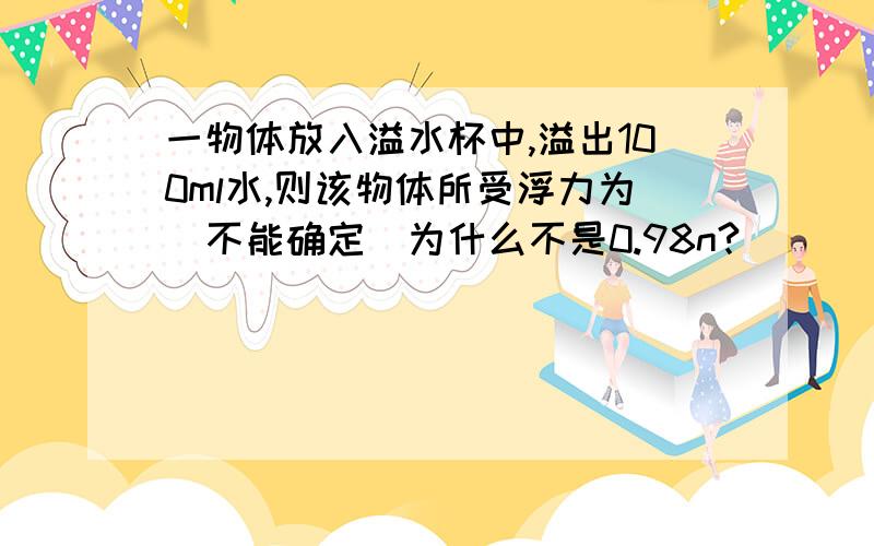 一物体放入溢水杯中,溢出100ml水,则该物体所受浮力为（不能确定）为什么不是0.98n?