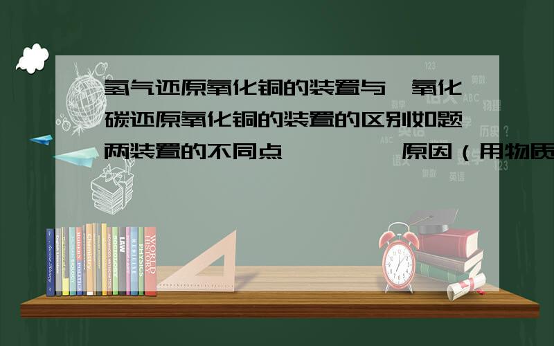 氢气还原氧化铜的装置与一氧化碳还原氧化铜的装置的区别如题两装置的不同点         原因（用物质性质说明）反应物角度：生成物角度：我要知道两个装置的不同点,分别从反应物和生成物