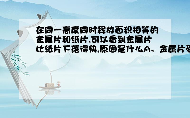 在同一高度同时释放面积相等的金属片和纸片,可以看到金属片比纸片下落得快,原因是什么A、金属片受到的空气阻力比纸片小       B、金属片不容易形变C、金属片的密度比纸片大               D