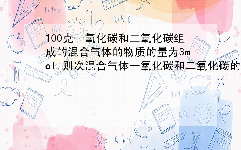 100克一氧化碳和二氧化碳组成的混合气体的物质的量为3mol,则次混合气体一氧化碳和二氧化碳的物质的量之比是多少?质量比是多少?（两种方法）!