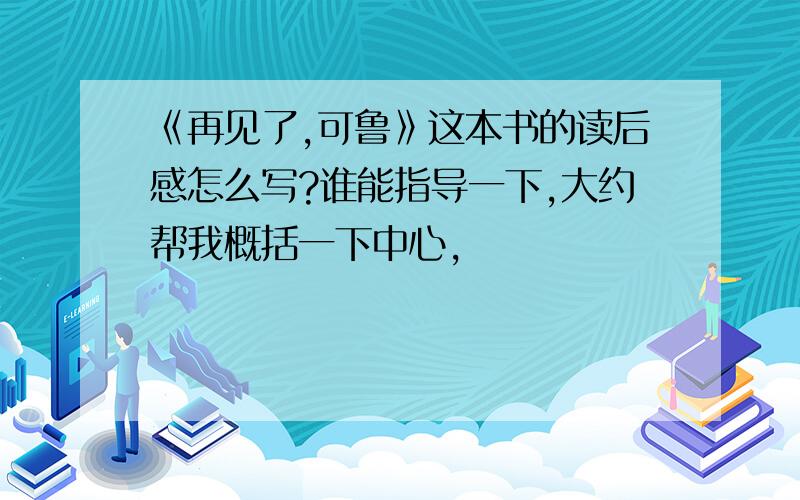 《再见了,可鲁》这本书的读后感怎么写?谁能指导一下,大约帮我概括一下中心,