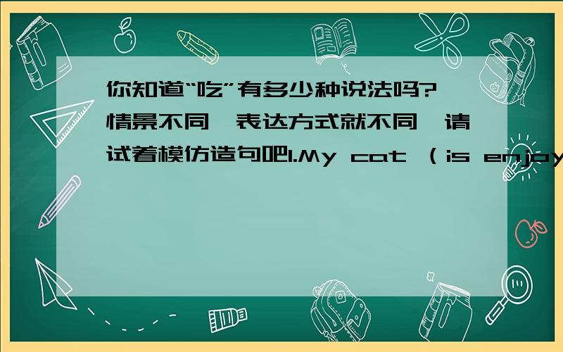 你知道“吃”有多少种说法吗?情景不同,表达方式就不同,请试着模仿造句吧1.My cat （is enjoying the fish）我的猫正在津津有味地吃鱼2.Ma Yuqian doesn't (care for)sweets马羽茜不喜欢吃糖果3.Ants (are fond