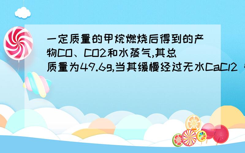 一定质量的甲烷燃烧后得到的产物CO、CO2和水蒸气,其总质量为49.6g,当其缓慢经过无水CaCl2 时,Cacl2增重25.2g,则co2的质量为?我不懂求到水的物质的量如何去求甲烷的量