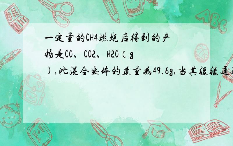 一定量的CH4燃烧后得到的产物是CO、CO2、H2O（g),此混合气体的质量为49.6g,当其缓缓通过足量的无水CaCl2时气体质量减少25.2g,则混合气中CO的质量?请写出过程,