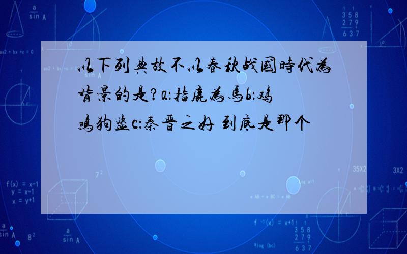 以下列典故不以春秋战国时代为背景的是?a：指鹿为马b：鸡鸣狗盗c：秦晋之好 到底是那个