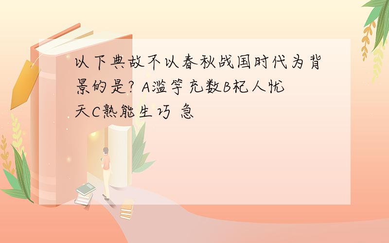 以下典故不以春秋战国时代为背景的是? A滥竽充数B杞人忧天C熟能生巧 急