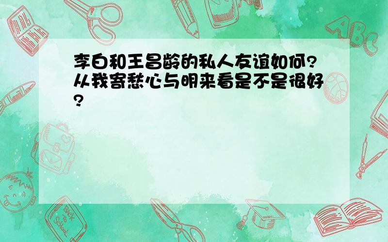 李白和王昌龄的私人友谊如何?从我寄愁心与明来看是不是很好?