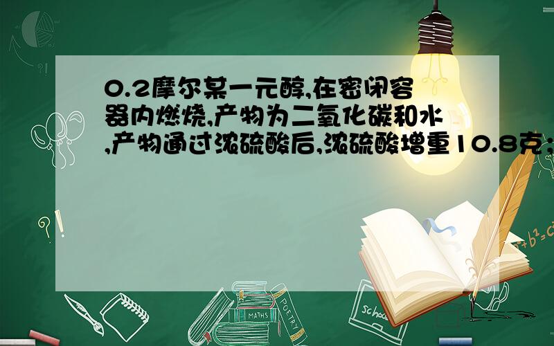 0.2摩尔某一元醇,在密闭容器内燃烧,产物为二氧化碳和水,产物通过浓硫酸后,浓硫酸增重10.8克；产物通过