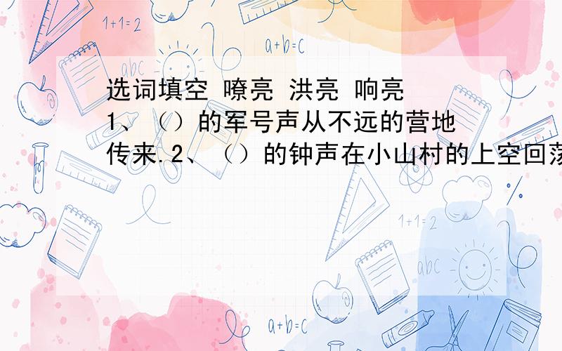 选词填空 嘹亮 洪亮 响亮 1、（）的军号声从不远的营地传来.2、（）的钟声在小山村的上空回荡着.3、他的演讲赢得一阵阵（）的掌声