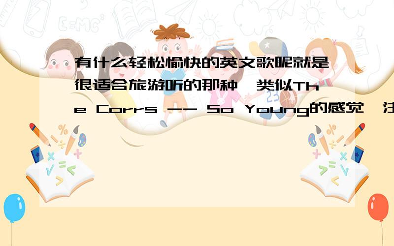 有什么轻松愉快的英文歌呢就是很适合旅游听的那种,类似The Corrs -- So Young的感觉,注意我要问的是轻松愉快的歌曲,不是你们喜欢的歌曲,九不搭八的就算好听也不给分3楼的误会了,因为我以前