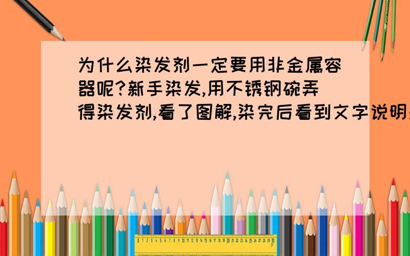 为什么染发剂一定要用非金属容器呢?新手染发,用不锈钢碗弄得染发剂,看了图解,染完后看到文字说明是要用非金属容器.会不会对人体有什么伤害,急