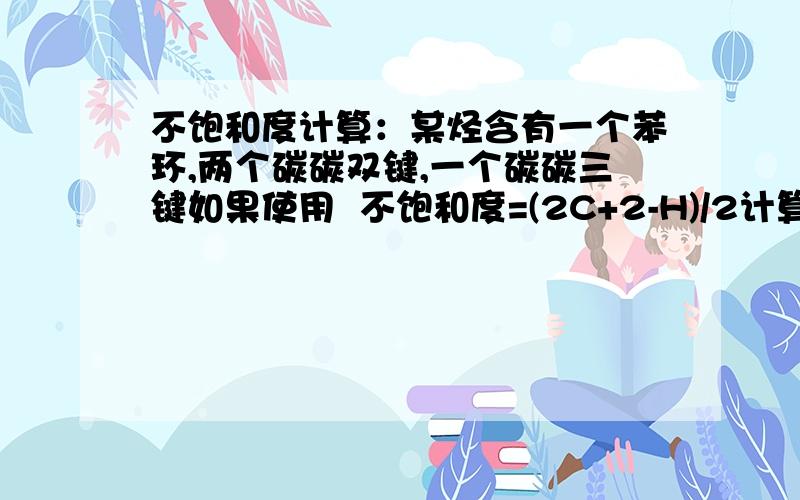 不饱和度计算：某烃含有一个苯环,两个碳碳双键,一个碳碳三键如果使用  不饱和度=(2C+2-H)/2计算答案是多少?（楼主算出来是5.）可是若使用 不饱和度=双键数+三键数*2+环数 计算结果是多少?