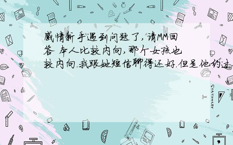 感情新手遇到问题了,请MM回答 本人比较内向,那个女孩也较内向.我跟她短信聊得还好.但是他约过你出去吃饭但是拒绝了,可能当时我比较直接,没有找个借口,直接说想请她出来吃饭,所以她没