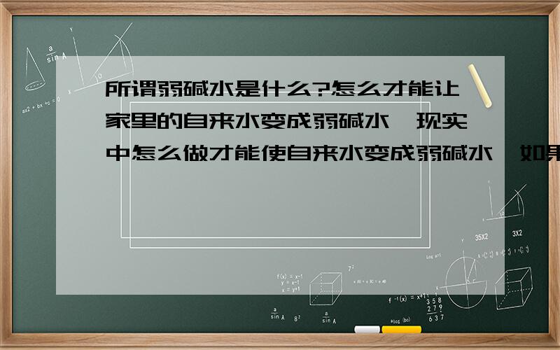 所谓弱碱水是什么?怎么才能让家里的自来水变成弱碱水,现实中怎么做才能使自来水变成弱碱水,如果只能买机器的话,算我没问,商贩绕道,没心情理会,只想问现实点的问题,怎么才能喝到弱碱