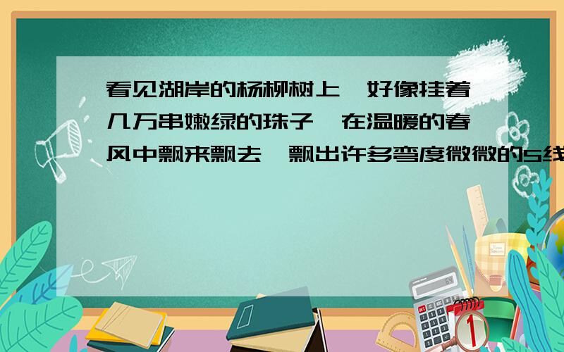 看见湖岸的杨柳树上,好像挂着几万串嫩绿的珠子,在温暖的春风中飘来飘去,飘出许多弯度微微的S线来以上这句话和两句诗有异曲同工之妙,这两句诗是：