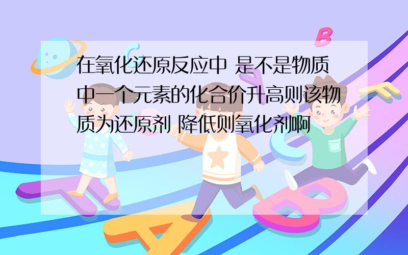 在氧化还原反应中 是不是物质中一个元素的化合价升高则该物质为还原剂 降低则氧化剂啊