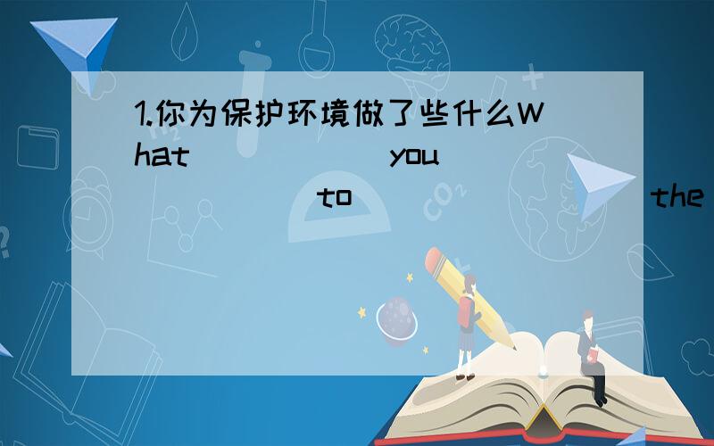 1.你为保护环境做了些什么What _____ you______ to ________ the environment?2.他去上海已经有一星期了He _______ ________ _______ Shanghai ________ a week