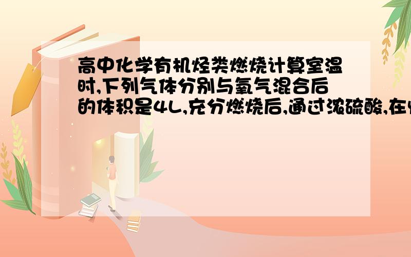 高中化学有机烃类燃烧计算室温时,下列气体分别与氧气混合后的体积是4L,充分燃烧后,通过浓硫酸,在恢复到原来状况,气体体积变成2L,原气体不可能是?A.甲烷 B.乙烯 C.乙炔 D.乙烷