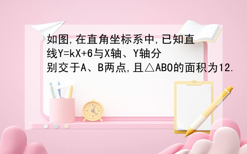 如图,在直角坐标系中,已知直线Y=kX+6与X轴、Y轴分别交于A、B两点,且△ABO的面积为12.