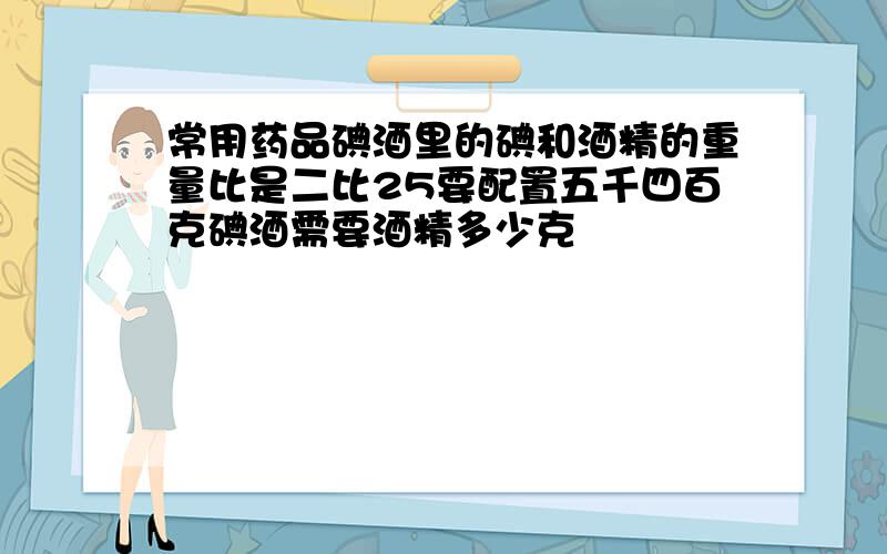 常用药品碘酒里的碘和酒精的重量比是二比25要配置五千四百克碘酒需要酒精多少克