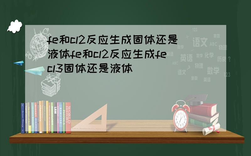 fe和cl2反应生成固体还是液体fe和cl2反应生成fecl3固体还是液体