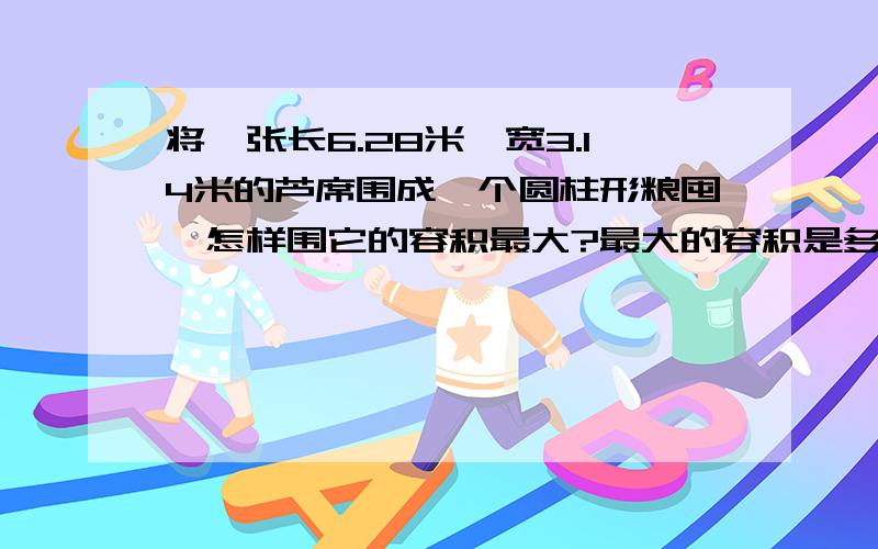 将一张长6.28米、宽3.14米的芦席围成一个圆柱形粮囤,怎样围它的容积最大?最大的容积是多少立方米?