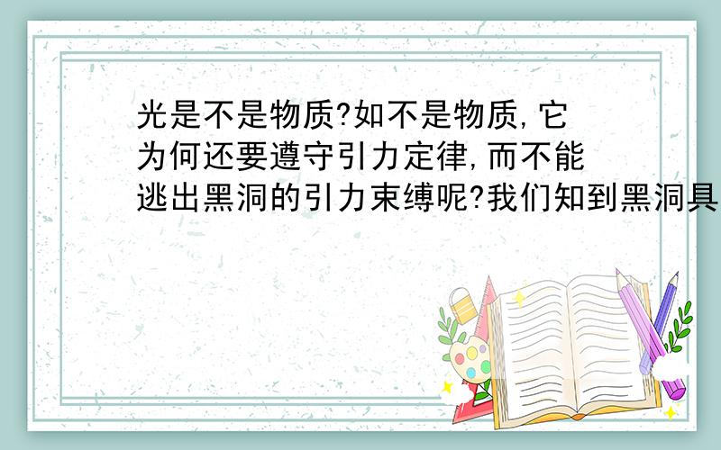 光是不是物质?如不是物质,它为何还要遵守引力定律,而不能逃出黑洞的引力束缚呢?我们知到黑洞具有巨大引力,但如果光不是物质,黑洞还对它有引力吗?那光还不逃出黑洞啊?