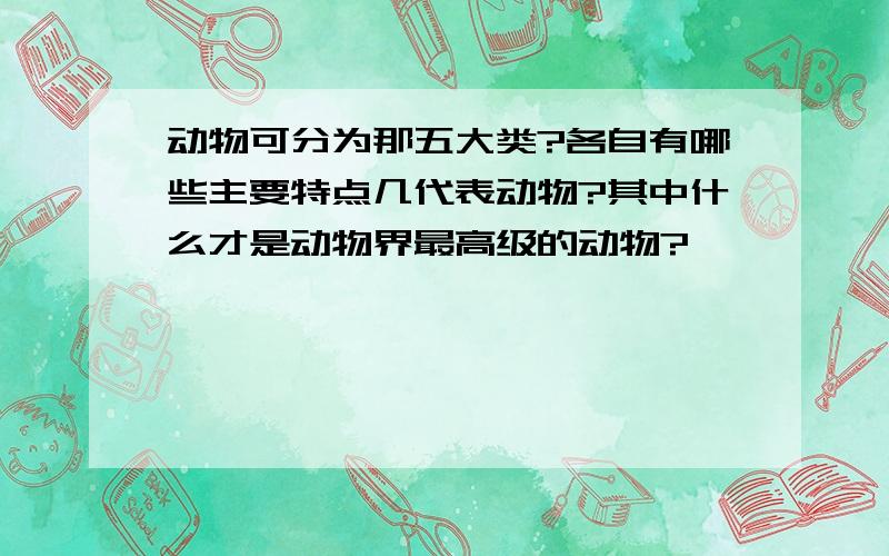 动物可分为那五大类?各自有哪些主要特点几代表动物?其中什么才是动物界最高级的动物?